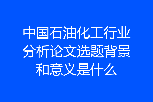 中国石油化工行业分析论文选题背景和意义是什么
