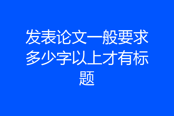 发表论文一般要求多少字以上才有标题