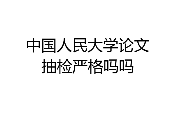 中国人民大学论文抽检严格吗吗