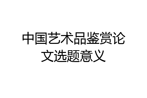 中国艺术品鉴赏论文选题意义