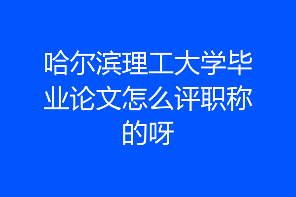 哈尔滨理工大学毕业论文怎么评职称的呀