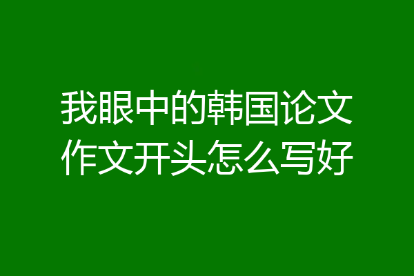 我眼中的韩国论文作文开头怎么写好