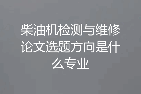 柴油机检测与维修论文选题方向是什么专业