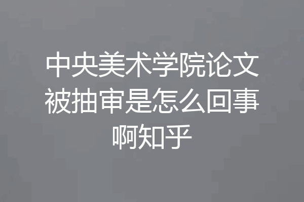 中央美术学院论文被抽审是怎么回事啊知乎