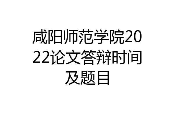 咸阳师范学院2022论文答辩时间及题目