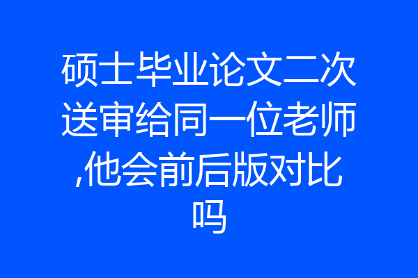 硕士毕业论文二次送审给同一位老师,他会前后版对比吗