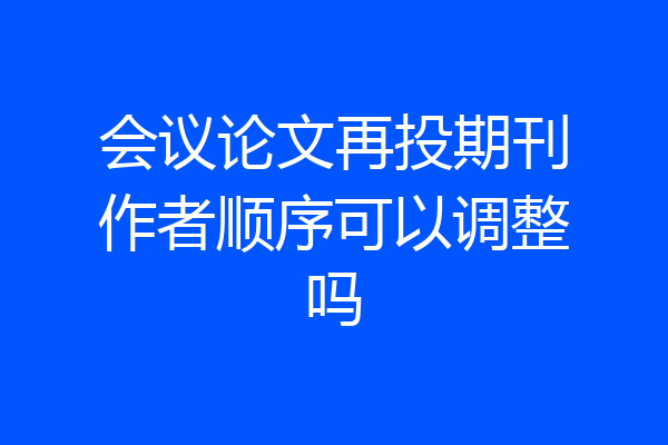 会议论文再投期刊作者顺序可以调整吗