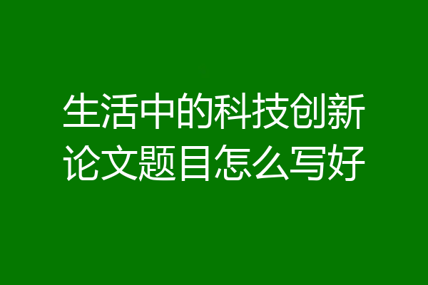 生活中的科技创新论文题目怎么写好