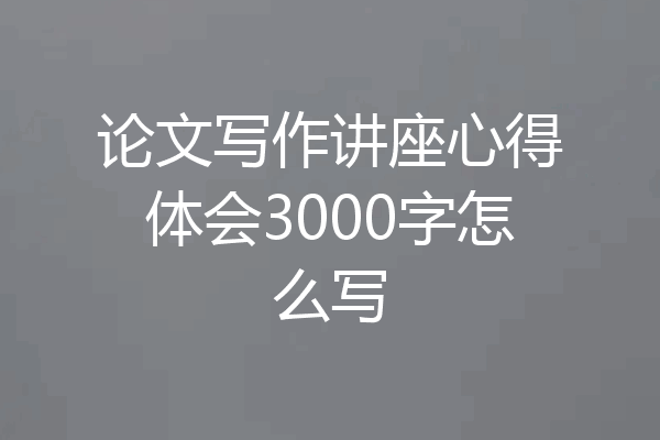 论文写作讲座心得体会3000字怎么写