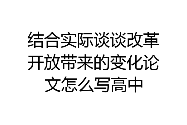 结合实际谈谈改革开放带来的变化论文怎么写高中