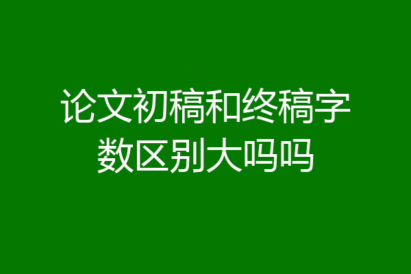 论文初稿和终稿字数区别大吗吗