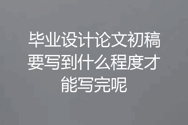 毕业设计论文初稿要写到什么程度才能写完呢