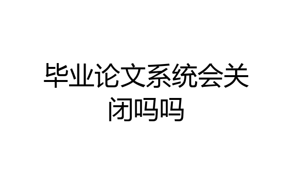毕业论文系统会关闭吗吗
