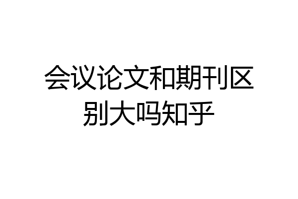 会议论文和期刊区别大吗知乎