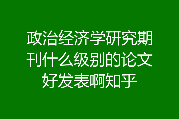 政治经济学研究期刊什么级别的论文好发表啊知乎