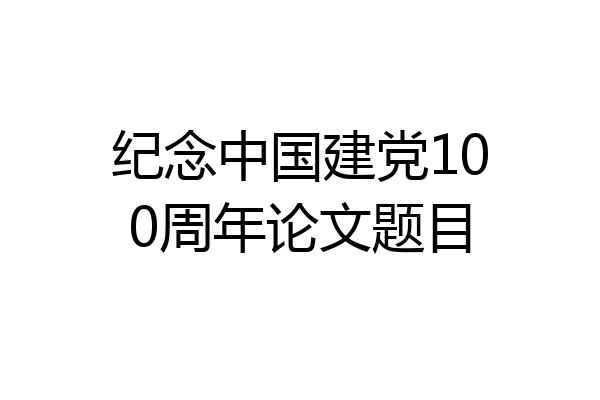 纪念中国建党100周年论文题目