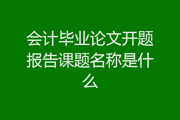 会计毕业论文开题报告课题名称是什么