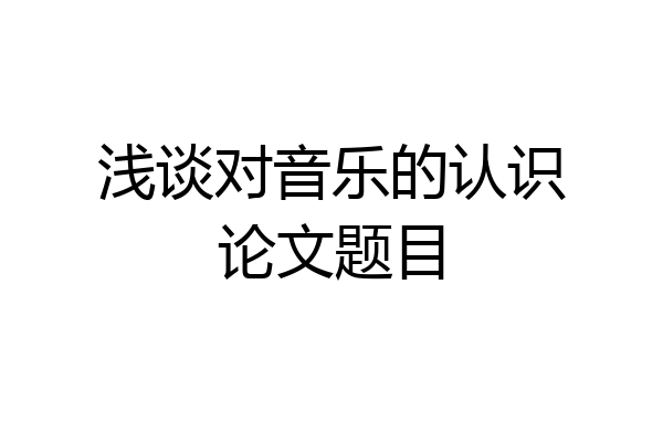 浅谈对音乐的认识论文题目