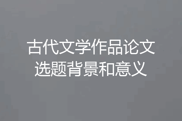 古代文学作品论文选题背景和意义
