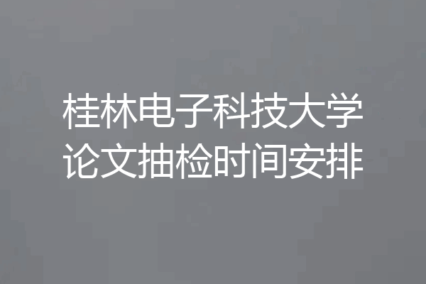 桂林电子科技大学论文抽检时间安排
