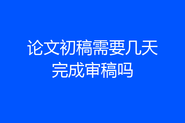 论文初稿需要几天完成审稿吗