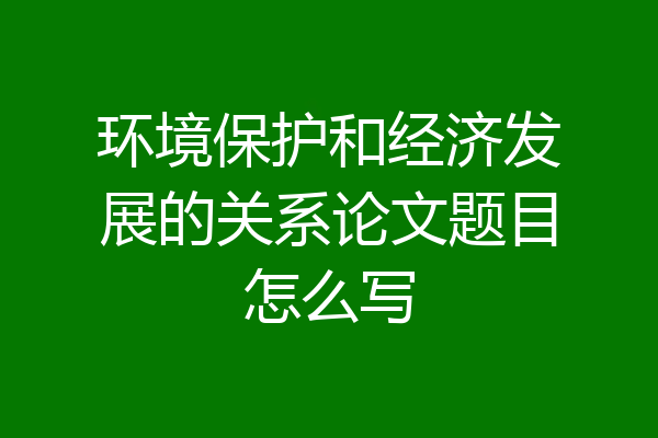 环境保护和经济发展的关系论文题目怎么写