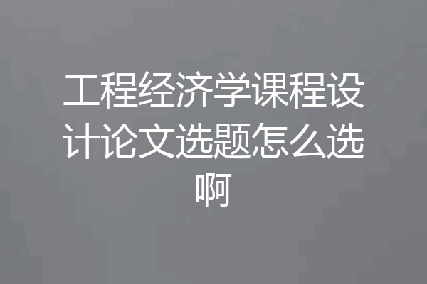 工程经济学课程设计论文选题怎么选啊