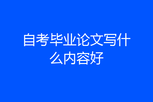 自考毕业论文写什么内容好