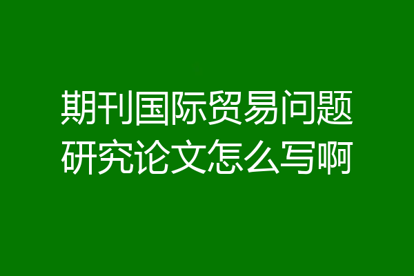 期刊国际贸易问题研究论文怎么写啊