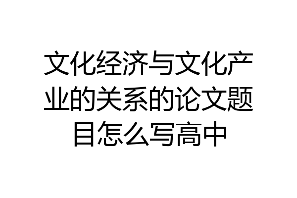 文化经济与文化产业的关系的论文题目怎么写高中