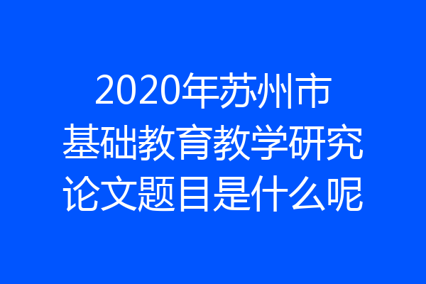 2020年苏州市基础教育教学研究论文题目是什么呢