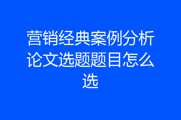 营销经典案例分析论文选题题目怎么选