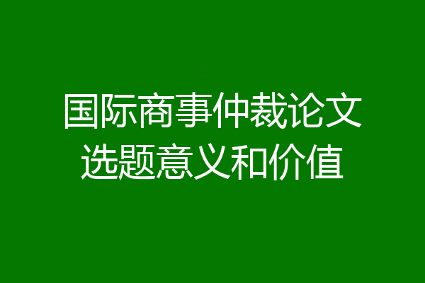 国际商事仲裁论文选题意义和价值