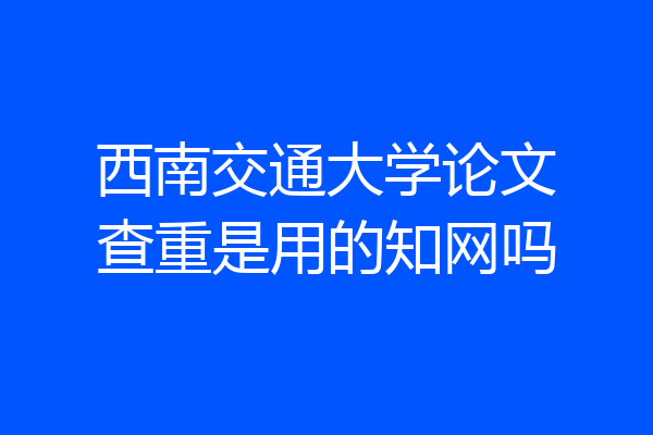 西南交通大学论文查重是用的知网吗