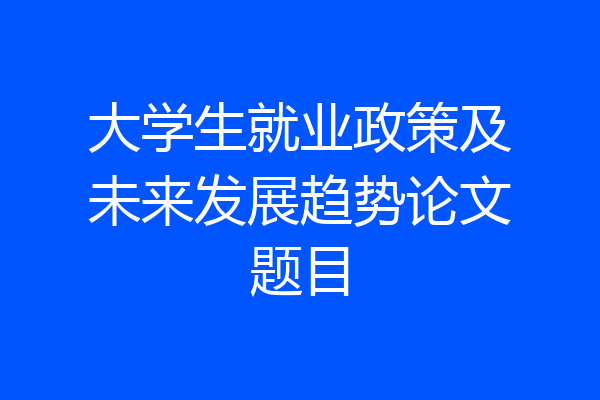 大学生就业政策及未来发展趋势论文题目