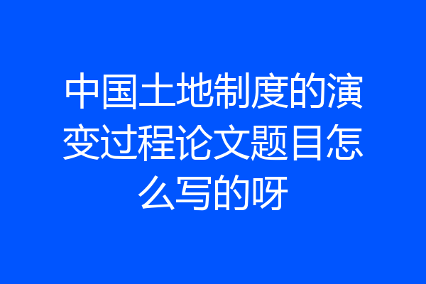中国土地制度的演变过程论文题目怎么写的呀
