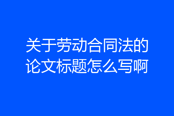 关于劳动合同法的论文标题怎么写啊