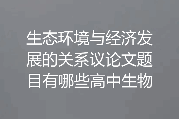 生态环境与经济发展的关系议论文题目有哪些高中生物