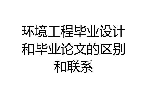 环境工程毕业设计和毕业论文的区别和联系