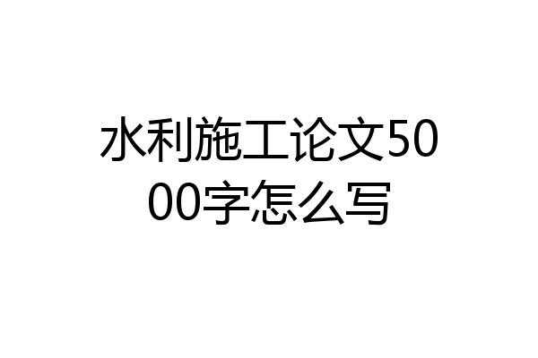 水利施工论文5000字怎么写
