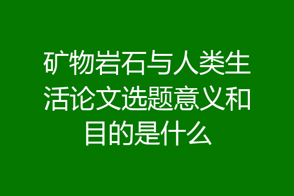 矿物岩石与人类生活论文选题意义和目的是什么