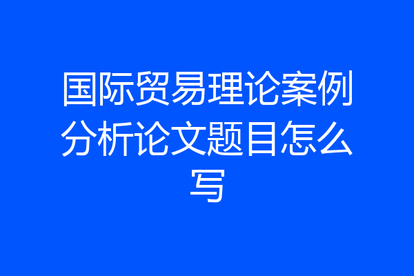国际贸易理论案例分析论文题目怎么写