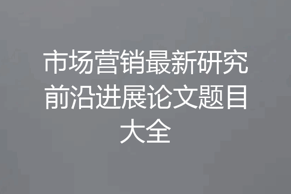 市场营销最新研究前沿进展论文题目大全