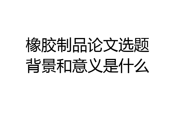橡胶制品论文选题背景和意义是什么