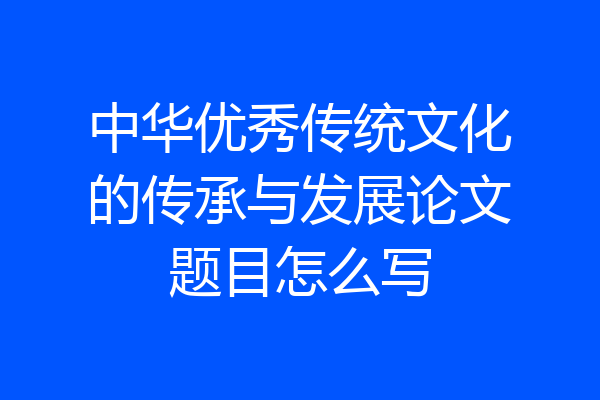 中华优秀传统文化的传承与发展论文题目怎么写