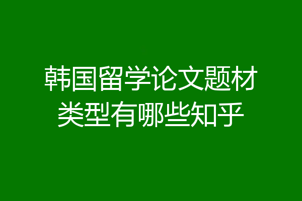 韩国留学论文题材类型有哪些知乎