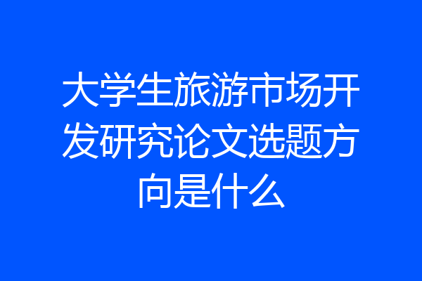 大学生旅游市场开发研究论文选题方向是什么