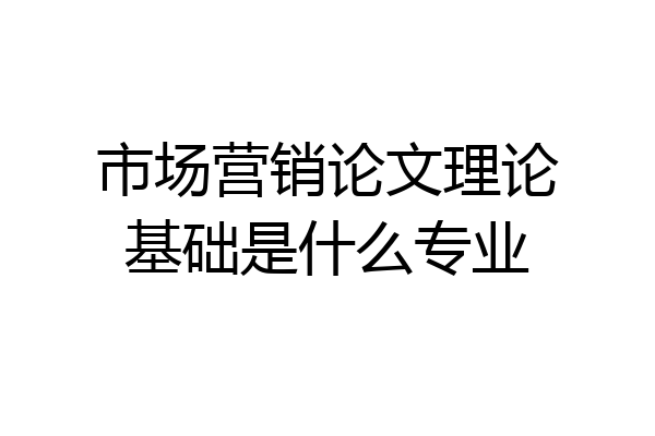 市场营销论文理论基础是什么专业