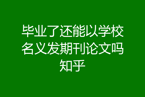 毕业了还能以学校名义发期刊论文吗知乎