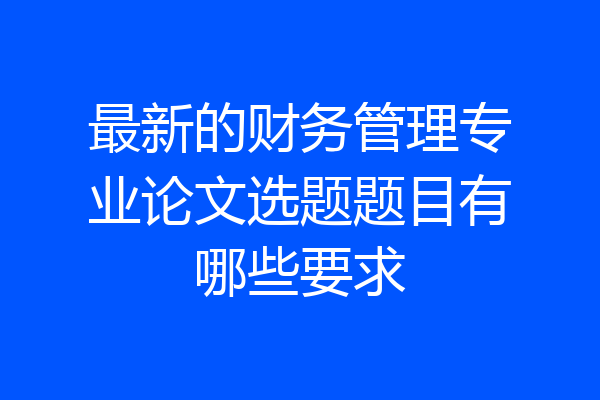 最新的财务管理专业论文选题题目有哪些要求
